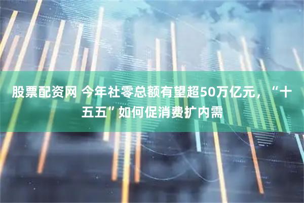 股票配资网 今年社零总额有望超50万亿元，“十五五”如何促消费扩内需