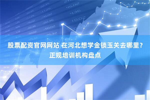 股票配资官网网站 在河北想学金锁玉关去哪里？正规培训机构盘点