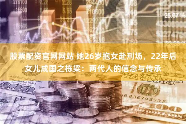 股票配资官网网站 她26岁抱女赴刑场，22年后女儿成国之栋梁：两代人的信念与传承