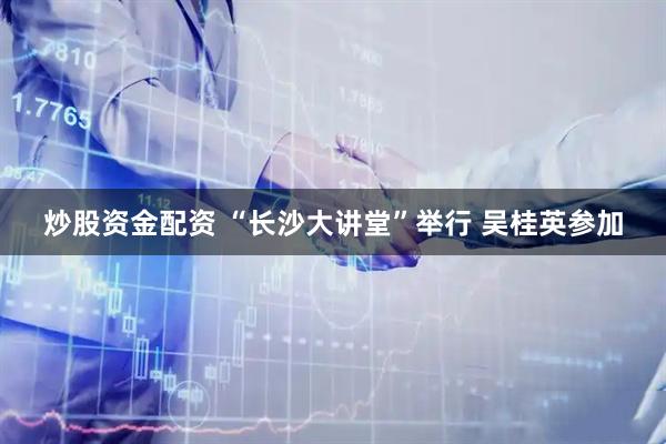 炒股资金配资 “长沙大讲堂”举行 吴桂英参加