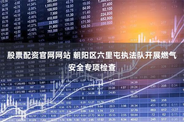 股票配资官网网站 朝阳区六里屯执法队开展燃气安全专项检查